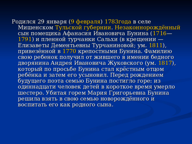 Родился 29 января ( 9 февраля ) 1783года в селе Мишенском Тульской губернии . Незаконнорождённый сын помещика Афанасия Ивановича Бунина ( 1716 — 1791 ) и пленной турчанки Сальхи (в крещении — Елизаветы Дементьевны Турчаниновой; ум. 1811 ), привезённой в 1770 крепостными Бунина. Фамилию свою ребенок получил от жившего в имении бедного дворянина Андрея Ивановича Жуковского (ум. 1817 ), который по просьбе Бунина стал крёстным отцом ребёнка и затем его усыновил. Перед рождением будущего поэта семью Бунина постигло горе: из одиннадцати человек детей в короткое время умерло шестеро. Убитая горем Мария Григорьевна Бунина решила взять в свою семью новорождённого и воспитать его как родного сына. 