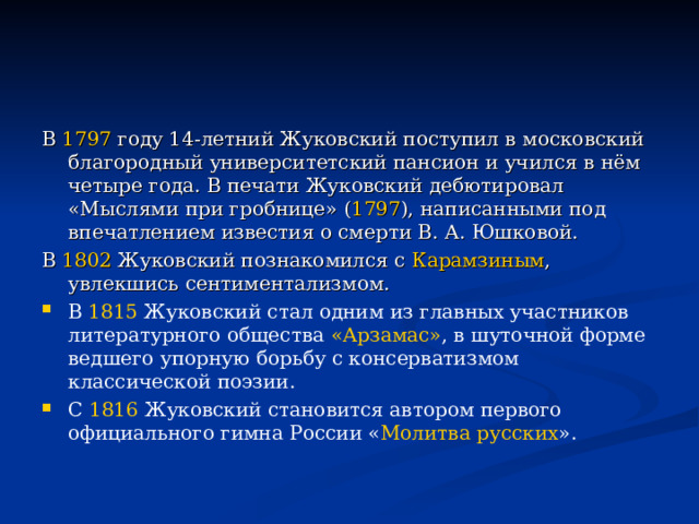 В 1797 году 14-летний Жуковский поступил в московский благородный университетский пансион и учился в нём четыре года. В печати Жуковский дебютировал «Мыслями при гробнице» ( 1797 ), написанными под впечатлением известия о смерти В. А. Юшковой. В 1802 Жуковский познакомился с Карамзиным , увлекшись сентиментализмом. В 1815 Жуковский стал одним из главных участников литературного общества «Арзамас» , в шуточной форме ведшего упорную борьбу с консерватизмом классической поэзии. С 1816 Жуковский становится автором первого официального гимна России « Молитва русских ». 
