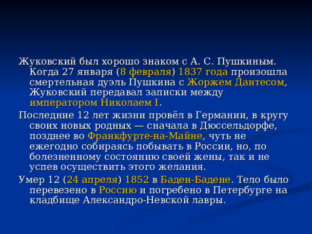 Жуковский был хорошо знаком с А. С. Пушкиным. Когда 27 января ( 8 февраля ) 1837 года произошла смертельная дуэль Пушкина с Жоржем Дантесом , Жуковский передавал записки между императором Николаем I . Последние 12 лет жизни провёл в Германии, в кругу своих новых родных — сначала в Дюссельдорфе, позднее во Франкфурте-на-Майне , чуть не ежегодно собираясь побывать в России, но, по болезненному состоянию своей жены, так и не успев осуществить этого желания. Умер 12 ( 24 апреля ) 1852 в Баден-Бадене . Тело было перевезено в Россию и погребено в Петербурге на кладбище Александро-Невской лавры. 