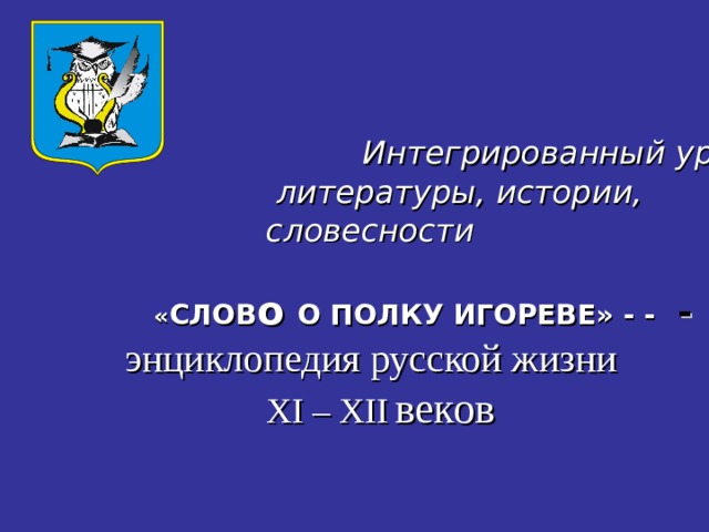      Интегрированный урок   литературы, истории,  словесности      « СЛОВ о О ПОЛКУ ИГОРЕВЕ» - -  - -   энциклопедия русской жизни   XI – XII  веков 
