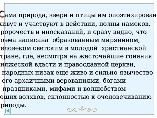  С ама природа, звери и птицы им опоэтизированы, живут и участвуют в действии, полны намеков, пророчеств и иносказаний, и сразу видно, что поэма написана  образованным мирянином, человеком светским в молодой  христианской стране, где, несмотря на жесточайшие гонения княжеской власти и православной церкви, в народных низах еще живо и сильно язычество с его архаичными верованиями, богами и праздниками, мифами и волшебством вещих волхвов,  склонностью к очеловечиванию природы.  