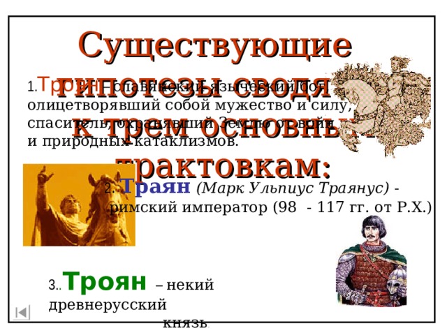 Существующие гипотезы сводятся к трем основным трактовкам: 1. Троян – славянский языческий бог, олицетворявший собой мужество и силу, спаситель, охранявший Землю от войн и природных катаклизмов. 2 . Траян  (Марк Ульпиус Траянус) -  римский император (98 - 117 гг. от Р.Х.) 3 . . Троян – некий древнерусский  князь . 