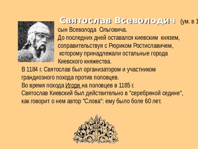  Святослав Всеволодич  (ум. в 1194 г.).  сын Всеволода Ольговича.  До последних дней оставался киевским князем,  соправительствуя с Рюриком Ростиславичем,  которому принадлежали остальные города  Киевского княжества.  В 1184 г. Святослав был организатором и участником  грандиозного похода против половцев.  Во время похода Игоря на половцев в 1185 г.  Святослав Киевский был действительно в 
