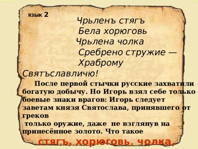 ЯЗЫК 2  Чрьленъ стягъ   Бела хорюговь   Чрьлена чолка   Сребрено стружие —   Храброму Святъславличю!   После первой стычки русские захватили богатую добычу. Но Игорь взял себе только боевые знаки врагов: Игорь следует заветам князя Святослава, принявшего от греков  только оружие, даже не взглянув на принесённое золото. Что такое  стягъ, хорюговь ,  чолка, стружие? 