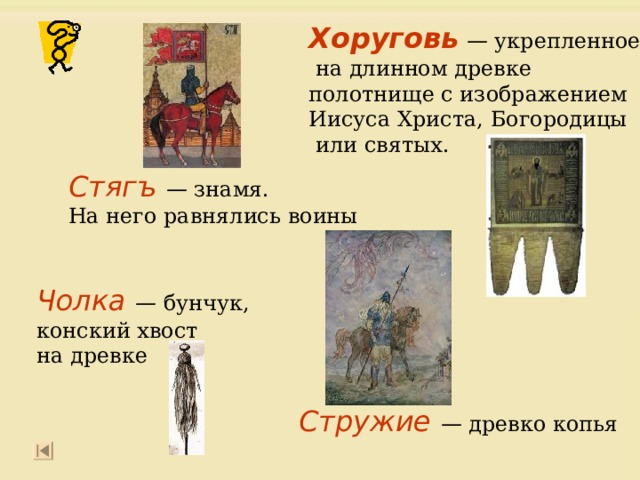 Хоруговь — укрепленное  на длинном древке полотнище с изображением Иисуса Христа, Богородицы  или святых. Стягъ  — знамя. На него равнялись воины   Чолка  — бунчук, конский хвост на древке   Стружие — древко копья 