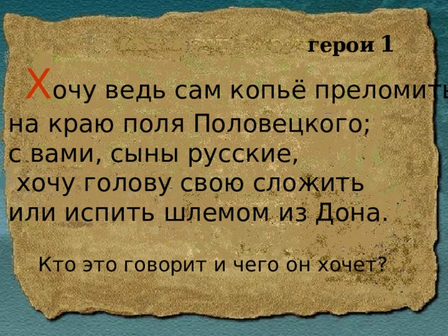 герои  1  Х очу ведь сам копьё преломить на краю поля Половецкого; с вами, сыны русские,  хочу голову свою сложить или испить шлемом из Дона.  Кто это говорит и чего он хочет? 