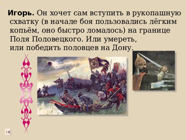 Игорь . Он хочет сам вступить в рукопашную  схватку (в начале боя пользовались лёгким  копьём, оно быстро ломалось) на границе  Поля Половецкого. Или умереть,  или победить половцев на Дону. 