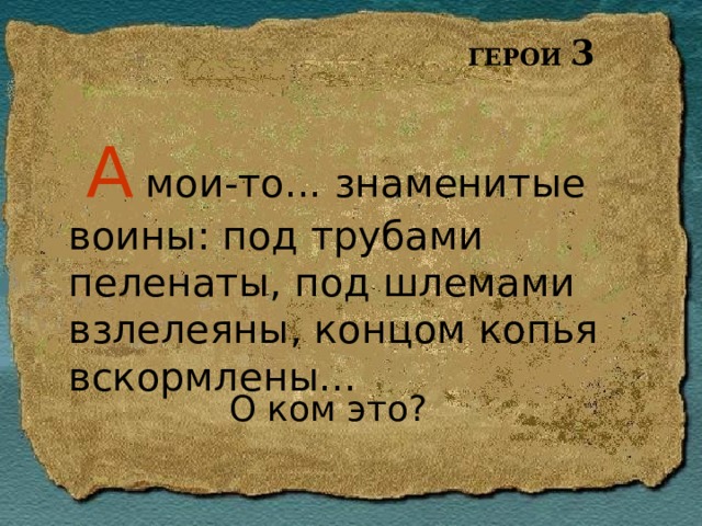 ГЕРОИ 3 А мои-то... знаменитые воины: под трубами пеленаты, под шлемами взлелеяны, концом копья вскормлены... О ком это? 