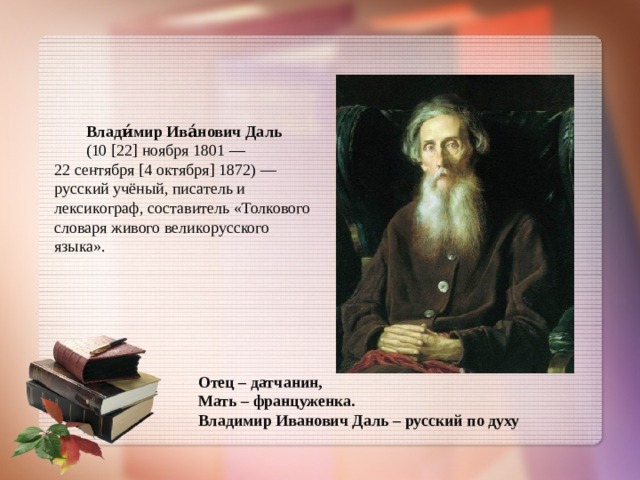 Влади́мир Ива́нович Даль   (10 [22] ноября 1801 —  22 сентября [4 октября] 1872) — русский учёный, писатель и лексикограф, составитель «Толкового словаря живого великорусского языка». Отец – датчанин, Мать – француженка. Владимир Иванович Даль – русский по духу