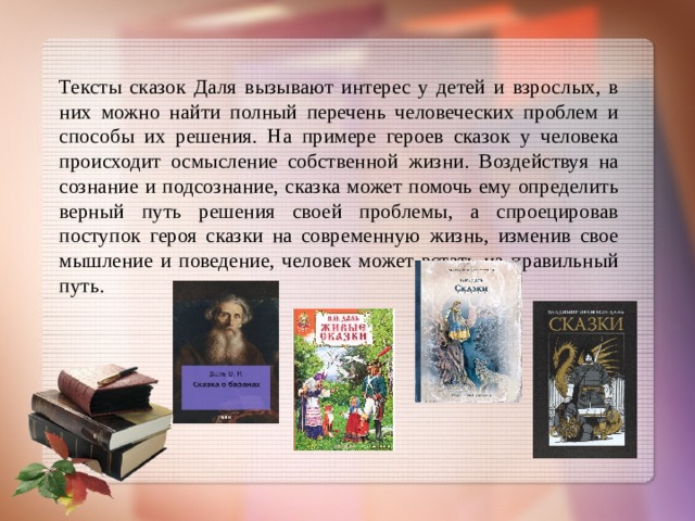 Тексты сказок Даля вызывают интерес у детей и взрослых, в них можно найти полный перечень человеческих проблем и способы их решения. На примере героев сказок у человека происходит осмысление собственной жизни. Воздействуя на сознание и подсознание, сказка может помочь ему определить верный путь решения своей проблемы, а спроецировав поступок героя сказки на современную жизнь, изменив свое мышление и поведение, человек может встать на правильный путь.