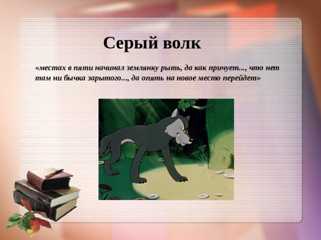 Серый волк « местах в пяти начинал землянку рыть, да как причует..., что нет там ни бычка зарытого..., да опять на новое место перейдет »