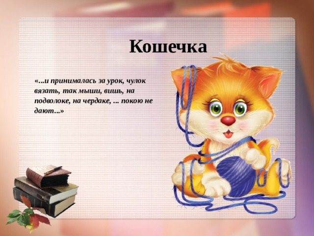 Кошечка «... и принималась за урок, чулок вязать, так мыши, вишь, на подволоке, на чердаке, ... покою не дают ...»