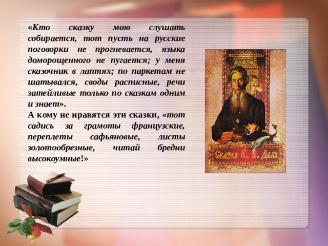 « Кто сказку мою слушать собирается, тот пусть на русские поговорки не прогневается, языка доморощенного не пугается; у меня сказочник в лаптях; по паркетам не шатывался, своды расписные, речи затейливые только по сказкам одним и знает ». А кому не нравятся эти сказки, « тот садись за грамоты французские, переплеты сафьяновые, листы золотообрезные, читай бредни высокоумные !»