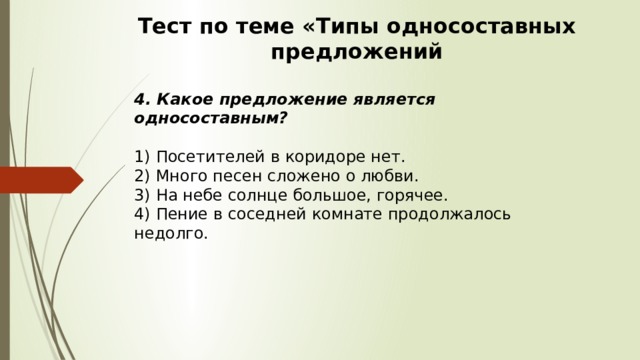 Тест по теме «Типы односоставных предложений 4. Какое предложение является односоставным?  1) Посетителей в коридоре нет.  2) Много песен сложено о любви.  3) На небе солнце большое, горячее.  4) Пение в соседней комнате продолжалось недолго. 