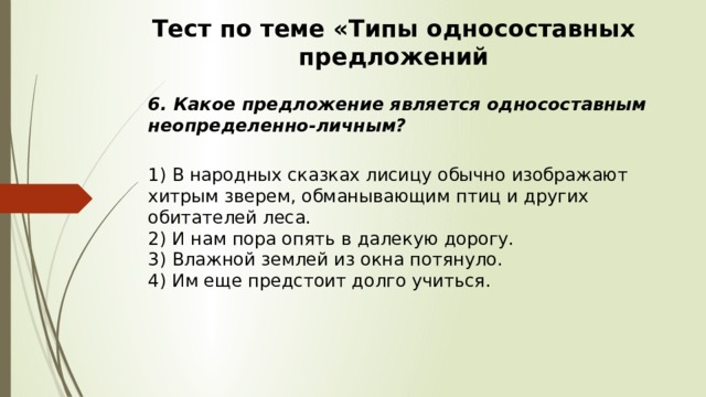 Тест по теме «Типы односоставных предложений 6. Какое предложение является односоставным неопределенно-личным?  1) В народных сказках лисицу обычно изображают хитрым зверем, обманывающим птиц и других обитателей леса.  2) И нам пора опять в далекую дорогу.  3) Влажной землей из окна потянуло.  4) Им еще предстоит долго учиться. 