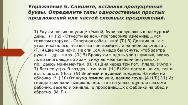 Упражнение 6. Спишите, вставляя пропущенные буквы. Определите типы односоставных простых предложений или частей сложных предложений.  1) Еду ли ночью по улице тёмной, бури заслушаюсь в пасмурный день... (Н.) 2) - Отнести её вон,- проговорила изменивш...мся голосом старуха. - Скверная собач...нка! (Т.) 3) Дождик ш...л с утра, и казалось, что вот-вот он пройдёт, и на небе ра...чистит. (Т.) 4)Два часа ночи. Не спи...ся. А надо бы уснуть, чтоб завтра рука н... др...жала. (Л.) 5) Брожу ли я вдоль улиц шумных, вхожу ль во многолюдный храм, сижу ль меж юношей безумных, я пр...даюсь моим мечтам. (П.) 6) Дня через три пот...плело. (Купр.) 7) Летнее утро. В воздух... тишина. (Ч.) 8) Как постел...шься, так и высп...шься. (Посл.) 9) Знойный и душный полдень. На небе ни облачка. (Ч.) 10) От шума ломило уши, давило грудь.(А.Н.Т.) 11) Из города прислали сыщиков, они, стоя на углах, щупали глазами рабочих, весело и оживлё...о проходивш...х с фабрики на обед и обратно. (М. Г.) 