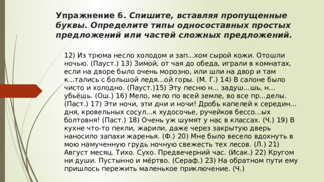 Упражнение 6. Спишите, вставляя пропущенные буквы. Определите типы односоставных простых предложений или частей сложных предложений. 12) Из трюма несло холодом и зап...хом сырой кожи. Отошли ночью. (Пауст.) 13) Зимой, от чая до обеда, играли в комнатах, если на дворе было очень морозно, или шли на двор и там к...тались с большой ледя...ой горы. (М. Г.) 14) В салоне было чисто и холодно. (Пауст.)15) Эту песню н... задуш...шь, н... убьёшь. (Ош.) 16) Мело, мело по всей земле, во все пр...делы. (Паст.) 17) Эти ночи, эти дни и ночи! Дробь капелей к середин... дня, кровельных сосул...к худосочье, ручейков бессо...ых болтовня! (Паст.) 18) Очень уж шумят у нас в классах. (Ч.) 19) В кухне что-то пекли, жарили, даже через закрытую дверь наносило запахи жаренья. (Ф.) 20) Мне было весело вдохнуть в мою намученную грудь ночную свежесть тех лесов. (Л.) 21) Август месяц. Тихо. Сухо. Предвечерний час. (Исак.) 22) Кругом ни души. Пустынно и мёртво. (Сераф.) 23) На обратном пути ему пришлось пережить маленькое приключение. (Ч.) 