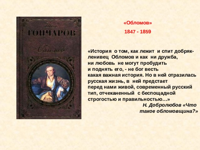 «Обломов» 1847 - 1859 «История  о том, как лежит  и спит добряк-ленивец  Обломов и как  ни дружба, ни любовь  не могут пробудить  и поднять его, - не бог весть  какая важная история. Но в ней отразилась  русская жизнь, в  ней предстает  перед нами живой, современный русский  тип, отчеканенный  с беспощадной  строгостью и правильностью…» Н. Добролюбов «Что  такое обломовщина?»