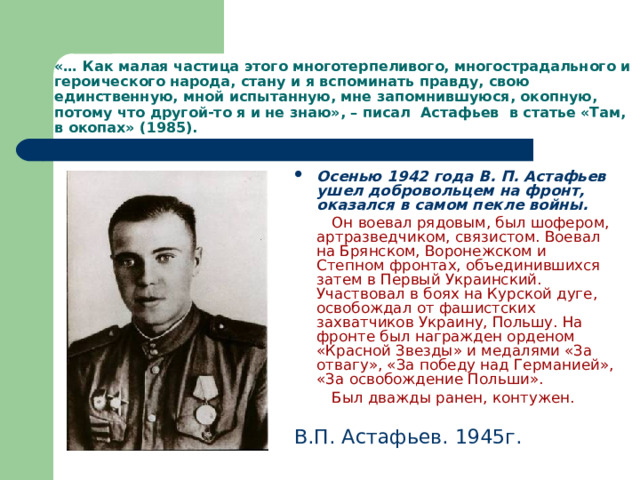 «… Как малая частица этого многотерпеливого, многострадального и героического народа, стану и я вспоминать правду, свою единственную, мной испытанную, мне запомнившуюся, окопную, потому что другой-то я и не знаю», – писал Астафьев в статье «Там, в окопах» (1985). Осенью 1942 года В. П. Астафьев ушел добровольцем на фронт, оказался в самом пекле войны.  Он воевал рядовым, был шофером, артразведчиком, связистом. Воевал на Брянском, Воронежском и Степном фронтах, объединившихся затем в Первый Украинский. Участвовал в боях на Курской дуге, освобождал от фашистских захватчиков Украину, Польшу. На фронте был награжден орденом «Красной Звезды» и медалями «За отвагу», «За победу над Германией», «За освобождение Польши».  Был дважды ранен, контужен.  В.П. Астафьев. 1945г. 