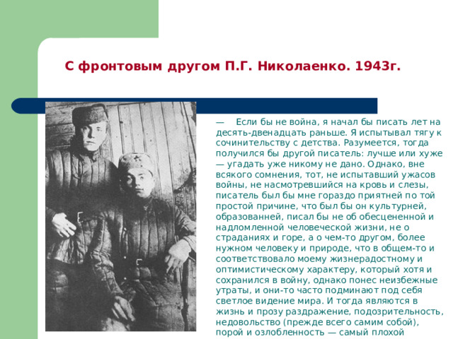  С фронтовым другом П.Г. Николаенко. 1943г.   — Если бы не война, я начал бы писать лет на десять-двенадцать раньше. Я испытывал тягу к сочинительству с детства. Разумеется, тогда получился бы другой писатель: лучше или хуже — угадать уже никому не дано. Однако, вне всякого сомнения, тот, не испытавший ужасов войны, не насмотревшийся на кровь и слезы, писатель был бы мне гораздо приятней по той простой причине, что был бы он культурней, образованней, писал бы не об обесцененной и надломленной человеческой жизни, не о страданиях и горе, а о чем-то другом, более нужном человеку и природе, что в общем-то и соответствовало моему жизнерадостному и оптимистическому характеру, который хотя и сохранился в войну, однако понес неизбежные утраты, и они-то часто подминают под себя светлое видение мира. И тогда являются в жизнь и прозу раздражение, подозрительность, недовольство (прежде всего самим собой), порой и озлобленность — самый плохой помощник в писательской работе.  В.П.Астафьев. 
