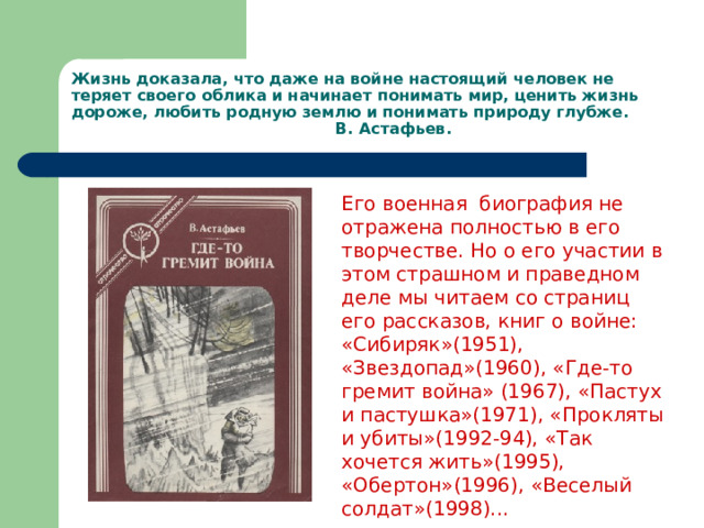 Жизнь доказала, что даже на войне настоящий человек не теряет своего облика и начинает понимать мир, ценить жизнь дороже, любить родную землю и понимать природу глубже.  В. Астафьев.   Его военная биография не отражена полностью в его творчестве. Но о его участии в этом страшном и праведном деле мы читаем со страниц его рассказов, книг о войне: «Сибиряк»(1951), «Звездопад»(1960), «Где-то гремит война» (1967), «Пастух и пастушка»(1971), «Прокляты и убиты»(1992-94), «Так хочется жить»(1995), «Обертон»(1996), «Веселый солдат»(1998)...  