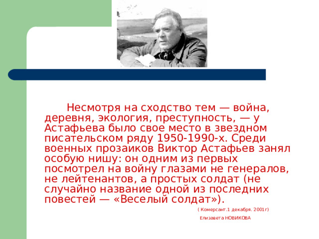  Несмотря на сходство тем — война, деревня, экология, преступность, — у Астафьева было свое место в звездном писательском ряду 1950-1990-х. Среди военных прозаиков Виктор Астафьев занял особую нишу: он одним из первых посмотрел на войну глазами не генералов, не лейтенантов, а простых солдат (не случайно название одной из последних повестей — «Веселый солдат»).   ( Комерсант.1 декабря. 2001г)  Елизавета НОВИКОВА  