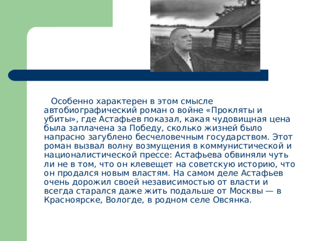  Особенно характерен в этом смысле автобиографический роман о войне «Прокляты и убиты», где Астафьев показал, какая чудовищная цена была заплачена за Победу, сколько жизней было напрасно загублено бесчеловечным государством. Этот роман вызвал волну возмущения в коммунистической и националистической прессе: Астафьева обвиняли чуть ли не в том, что он клевещет на советскую историю, что он продался новым властям. На самом деле Астафьев очень дорожил своей независимостью от власти и всегда старался даже жить подальше от Москвы — в Красноярске, Вологде, в родном селе Овсянка. 