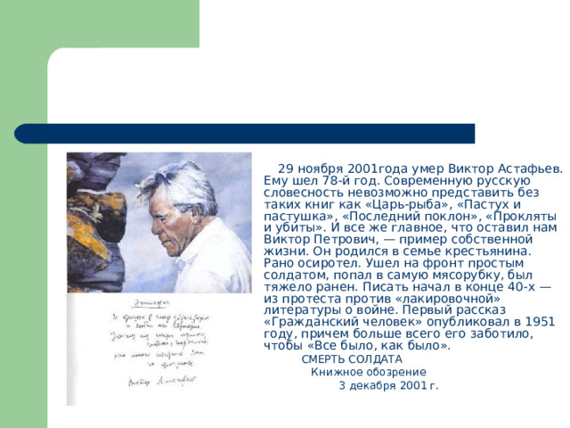  29 ноября 2001года умер Виктор Астафьев. Ему шел 78-й год. Современную русскую словесность невозможно представить без таких книг как «Царь-рыба», «Пастух и пастушка», «Последний поклон», «Прокляты и убиты». И все же главное, что оставил нам Виктор Петрович, — пример собственной жизни. Он родился в семье крестьянина. Рано осиротел. Ушел на фронт простым солдатом, попал в самую мясорубку, был тяжело ранен. Писать начал в конце 40-х — из протеста против «лакировочной» литературы о войне. Первый рассказ «Гражданский человек» опубликовал в 1951 году, причем больше всего его заботило, чтобы «Все было, как было».   СМЕРТЬ СОЛДАТА  Книжное обозрение  3 декабря 2001 г. 