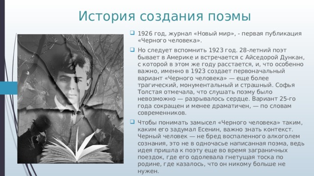 История создания поэмы 1926 год, журнал «Новый мир», - первая публикация «Черного человека». Но следует вспомнить 1923 год. 28-летний поэт бывает в Америке и встречается с Айседорой Дункан, с которой в этом же году расстается, и, что особенно важно, именно в 1923 создает первоначальный вариант «Черного человека» — еще более трагический, монументальный и страшный. Софья Толстая отмечала, что слушать поэму было невозможно — разрывалось сердце. Вариант 25-го года сокращен и менее драматичен, — по словам современников. Чтобы понимать замысел «Черного человека» таким, каким его задумал Есенин, важно знать контекст. Черный человек — не бред воспаленного алкоголем сознания, это не в одночасье написанная поэма, ведь идея пришла к поэту еще во время заграничных поездок, где его одолевала гнетущая тоска по родине, где казалось, что он никому больше не нужен. 