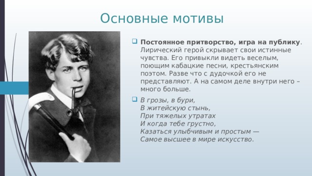 Основные мотивы Постоянное притворство, игра на публику . Лирический герой скрывает свои истинные чувства. Его привыкли видеть веселым, поющим кабацкие песни, крестьянским поэтом. Разве что с дудочкой его не представляют. А на самом деле внутри него – много больше. В грозы, в бури,  В житейскую стынь,  При тяжелых утратах  И когда тебе грустно,  Казаться улыбчивым и простым —  Самое высшее в мире искусство. 