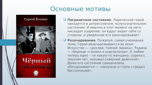 Основные мотивы Пограничное состояние . Лирический герой находится в депрессивном, полусознательном состоянии. И именно в этот момент на него нисходит озарение: он вдруг видит себя со стороны, и увиденное его разочаровывает. Разочарование . Пожалуй, самая очевидная тема. Герой разочаровывается во всем. Искусство — «дохлая, томная лирика». Родина — сборище «громил и шарлатанов». О любви теперь едко – «и какую-то женщину, сорока с лишним лет, называл скверной девочкой». Даже его состояние самоанализа обесценивается — «ненужно и глупо страдал бессонницей». 