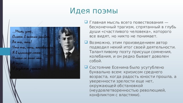 Идея поэмы Главная мысль всего повествования — бесконечный трагизм, спрятанный в глубь души «счастливого человека», которого все видят, но никто не понимает. Возможно, этим произведением автор подводил некий итог своей деятельности. Талантливому поэту присущи сомнения, колебания, и он редко бывает доволен собой. Состояние Есенина было усугублено буквально всем: кризисом среднего возраста, когда радость юности прошла, а уверенности зрелости еще нет, окружающей обстановкой (неудовлетворенностью революцией, конфликтом с властями). 