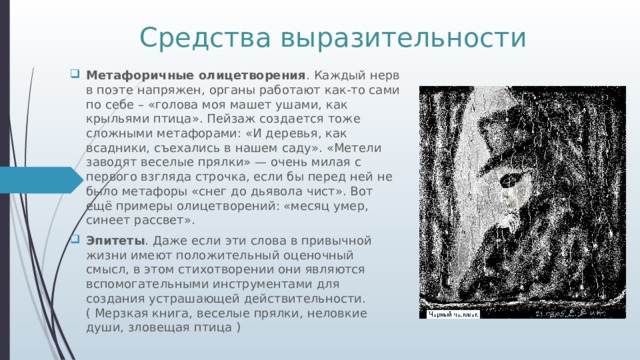 Средства выразительности Метафоричные олицетворения . Каждый нерв в поэте напряжен, органы работают как-то сами по себе – «голова моя машет ушами, как крыльями птица». Пейзаж создается тоже сложными метафорами: «И деревья, как всадники, съехались в нашем саду». «Метели заводят веселые прялки» — очень милая с первого взгляда строчка, если бы перед ней не было метафоры «снег до дьявола чист». Вот ещё примеры олицетворений: «месяц умер, синеет рассвет». Эпитеты . Даже если эти слова в привычной жизни имеют положительный оценочный смысл, в этом стихотворении они являются вспомогательными инструментами для создания устрашающей действительности.( Мерзкая книга, веселые прялки, неловкие души, зловещая птица ) 