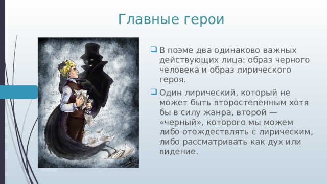 Главные герои В поэме два одинаково важных действующих лица: образ черного человека и образ лирического героя. Один лирический, который не может быть второстепенным хотя бы в силу жанра, второй — «черный», которого мы можем либо отождествлять с лирическим, либо рассматривать как дух или видение. 