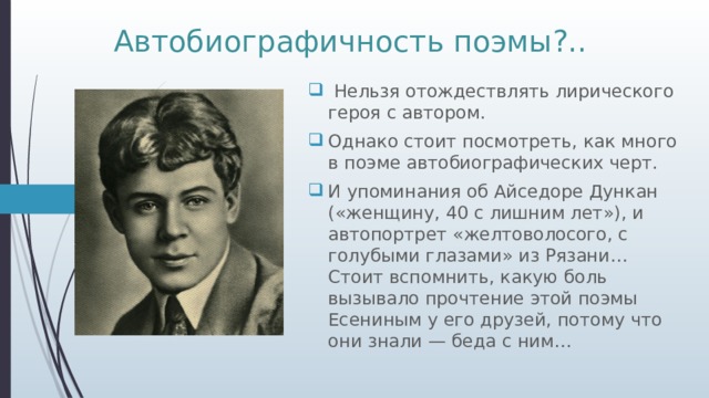 Автобиографичность поэмы?..  Нельзя отождествлять лирического героя с автором. Однако стоит посмотреть, как много в поэме автобиографических черт. И упоминания об Айседоре Дункан («женщину, 40 с лишним лет»), и автопортрет «желтоволосого, с голубыми глазами» из Рязани… Стоит вспомнить, какую боль вызывало прочтение этой поэмы Есениным у его друзей, потому что они знали — беда с ним… 