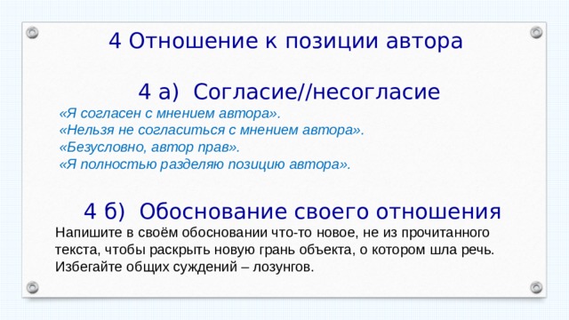 4 Отношение к позиции автора  4 а) Согласие//несогласие «Я согласен с мнением автора». «Нельзя не согласиться с мнением автора». «Безусловно, автор прав». «Я полностью разделяю позицию автора».  4 б) Обоснование своего отношения Напишите в своём обосновании что-то новое, не из прочитанного текста, чтобы раскрыть новую грань объекта, о котором шла речь. Избегайте общих суждений – лозунгов. 