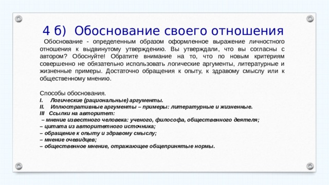  4 б) Обоснование своего отношения  Обоснование - определенным образом оформленное выражение личностного отношения к выдвинутому утверждению. Вы утверждали, что вы согласны с автором? Обоснуйте! Обратите внимание на то, что по новым критериям совершенно не обязательно использовать логические аргументы, литературные и жизненные примеры. Достаточно обращения к опыту, к здравому смыслу или к общественному мнению. Способы обоснования. Логические (рациональные) аргументы. Иллюстративные аргументы – примеры: литературные и жизненные. III Ссылки на авторитет: – мнение известного человека: ученого, философа, общественного деятеля; – цитата из авторитетного источника; – обращение к опыту и здравому смыслу; – мнение очевидцев; – общественное мнение, отражающее общепринятые нормы. 