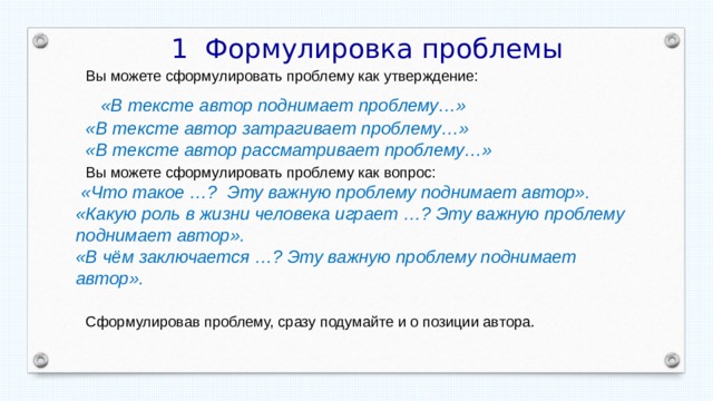  1 Формулировка проблемы  Вы можете сформулировать проблему как утверждение:  «В тексте автор поднимает проблему…»  «В тексте автор затрагивает проблему…»  «В тексте автор рассматривает проблему…»  Вы можете сформулировать проблему как вопрос:  «Что такое …? Эту важную проблему поднимает автор». «Какую роль в жизни человека играет …? Эту важную проблему поднимает автор». «В чём заключается …? Эту важную проблему поднимает автор».   Сформулировав проблему, сразу подумайте и о позиции автора. 