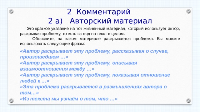 2 Комментарий 2 а) Авторский материал  Это краткое указание на тот жизненный материал, который использует автор, раскрывая проблему, то есть взгляд на текст в целом.  Объясните, на каком материале раскрывается проблема. Вы можете использовать следующие фразы: «Автор раскрывает эту проблему, рассказывая о случае, произошедшем …» «Автор раскрывает эту проблему, описывая взаимоотношения между …» «Автор раскрывает эту проблему, показывая отношение людей к …» «Эта проблема раскрывается в размышлениях автора о том…» «Из текста мы узнаём о том, что …» 
