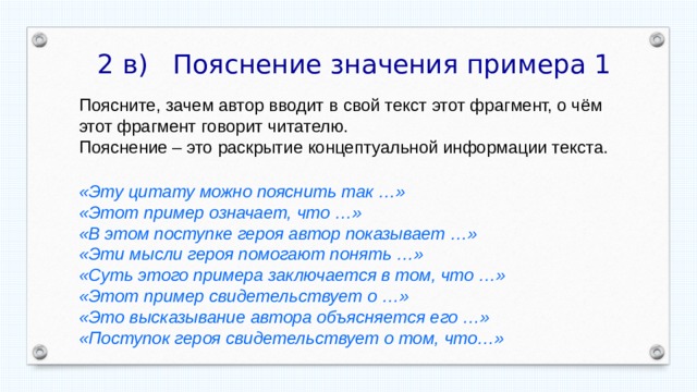  2 в) Пояснение значения примера 1 Поясните, зачем автор вводит в свой текст этот фрагмент, о чём этот фрагмент говорит читателю. Пояснение – это раскрытие концептуальной информации текста. «Эту цитату можно пояснить так …» «Этот пример означает, что …» «В этом поступке героя автор показывает …» «Эти мысли героя помогают понять …» «Суть этого примера заключается в том, что …» «Этот пример свидетельствует о …» «Это высказывание автора объясняется его …» «Поступок героя свидетельствует о том, что…» 