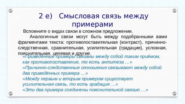  2 е) Смысловая связь между примерами  Вспомните о видах связи в сложном предложении.  Аналогичные связи могут быть между подобранными вами фрагментами текста: противопоставительная (контраст), причинно-следственная, сравнительная, усилительная (градация), условная, пояснительная, целевая и другие. «Приведённые примеры связаны между собой таким приёмом, как противопоставление, то есть антитеза …» «Причинно-следственные отношения связывают между собой два приведённых примера …» «Между первым и вторым примером существует усилительная связь, то есть градация …» «Эти два примера соединены пояснительной связью …» 