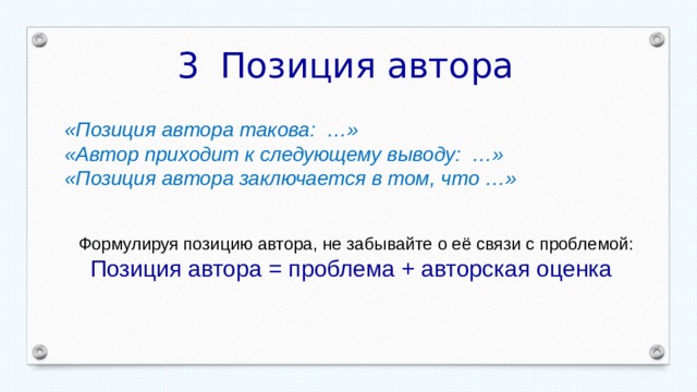 Позиция автора «Позиция автора такова: …» «Автор приходит к следующему выводу: …» «Позиция автора заключается в том, что …»  Формулируя позицию автора, не забывайте о её связи с проблемой: Позиция автора = проблема + авторская оценка 