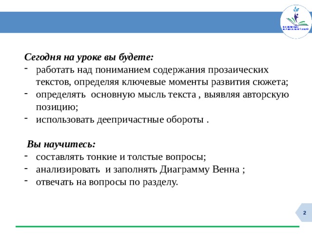 Сегодня на уроке вы будете: работать над пониманием содержания прозаических текстов, определяя ключевые моменты развития сюжета; определять основную мысль текста , выявляя авторскую позицию; использовать деепричастные обороты .  Вы научитесь: составлять тонкие и толстые вопросы; анализировать и заполнять Диаграмму Венна ; отвечать на вопросы по разделу.  
