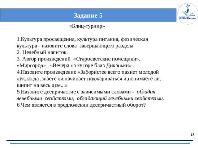 Задание 5  «Блиц-турнир» 1.Культура просвещения, культура питания, физическая культура - назовите слова завершающего раздела. 2. Целебный напиток. 3. Автор произведений «Старосветские помещики», «Миргород» , «Вечера на хуторе близ Диканьки» . 4.Назовите произведение «Забористее всего пахнет молодой лук,когда ,знаете ли,начинает поджариваться и,понимаете ли, шипит на весь дом...» 5.Назовите деепричастие с зависимыми словами - обладая лечебными свойствами, обладающий лечебными свойствами. 6.Чем является в предложении деепричастный оборот?  