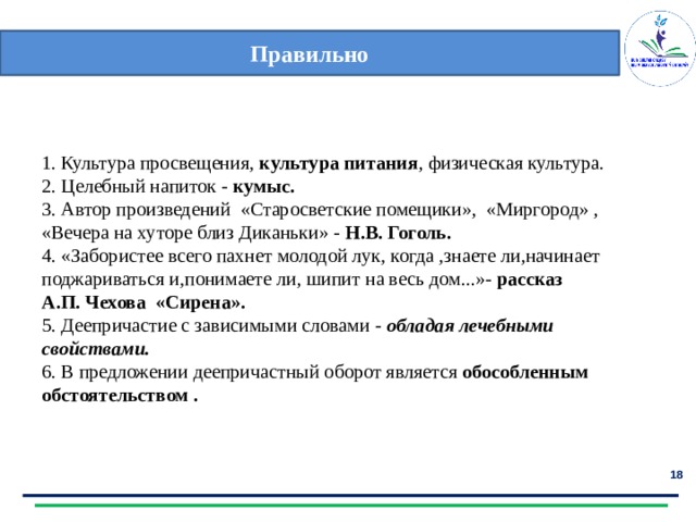 Правильно 1. Культура просвещения, культура питания , физическая культура. 2. Целебный напиток - кумыс. 3. Автор произведений «Старосветские помещики», «Миргород» , «Вечера на хуторе близ Диканьки» - Н.В. Гоголь. 4. «Забористее всего пахнет молодой лук, когда ,знаете ли,начинает поджариваться и,понимаете ли, шипит на весь дом...»- рассказ А.П. Чехова «Сирена». 5. Деепричастие с зависимыми словами - обладая лечебными свойствами. 6. В предложении деепричастный оборот является обособленным обстоятельством .  