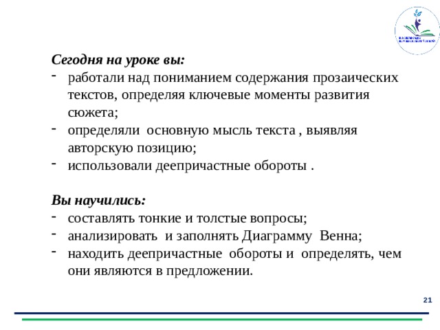Сегодня на уроке вы: работали над пониманием содержания прозаических текстов, определяя ключевые моменты развития сюжета; определяли основную мысль текста , выявляя авторскую позицию; использовали деепричастные обороты .  Вы научились: составлять тонкие и толстые вопросы; анализировать и заполнять Диаграмму Венна; находить деепричастные обороты и определять, чем они являются в предложении.  