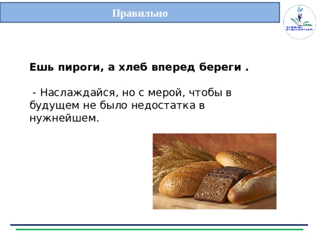 Правильно   Ешь пироги, а хлеб вперед береги .   - Наслаждайся, но с мерой, чтобы в будущем не было недостатка в нужнейшем. 