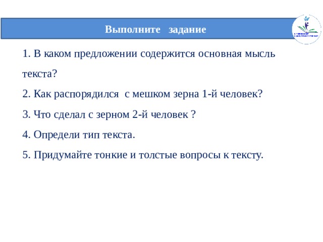  Выполните задание   1. В каком предложении содержится основная мысль текста?  2. Как распорядился с мешком зерна 1-й человек?  3. Что сделал с зерном 2-й человек ?  4. Определи тип текста.  5. Придумайте тонкие и толстые вопросы к тексту.   