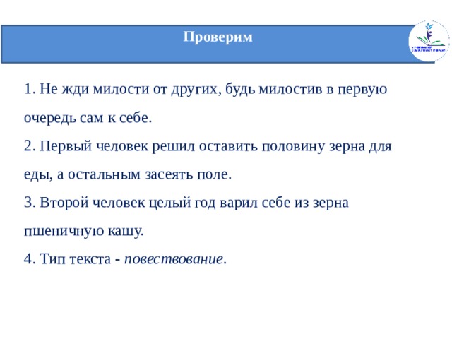 Проверим   1. Не жди милости от других, будь милостив в первую очередь сам к себе.  2. Первый человек решил оставить половину зерна для еды, а остальным засеять поле.  3. Второй человек целый год варил себе из зерна пшеничную кашу.  4. Тип текста - повествование .    