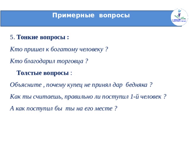 Примерные вопросы   5. Тонкие вопросы :  Кто пришел к богатому человеку ?  Кто благодарил торговца ?   Толстые вопросы :  Объясните , почему купец не принял дар бедняка ?  Как ты считаешь, правильно ли поступил 1-й человек ?  А как поступил бы ты на его месте ?    